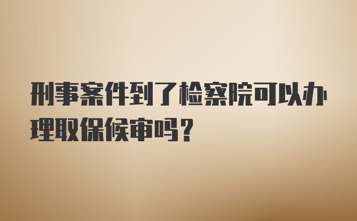 刑事案件到了检察院可以办理取保候审吗？