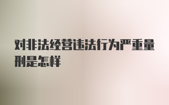 对非法经营违法行为严重量刑是怎样