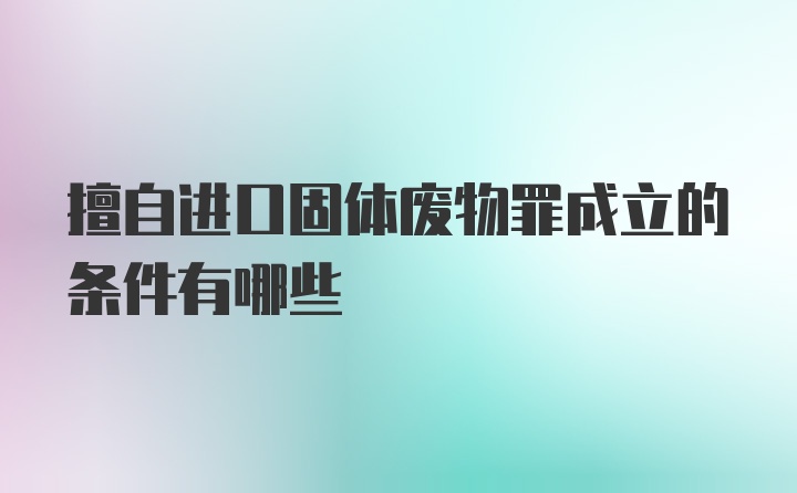 擅自进口固体废物罪成立的条件有哪些