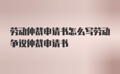 劳动仲裁申请书怎么写劳动争议仲裁申请书