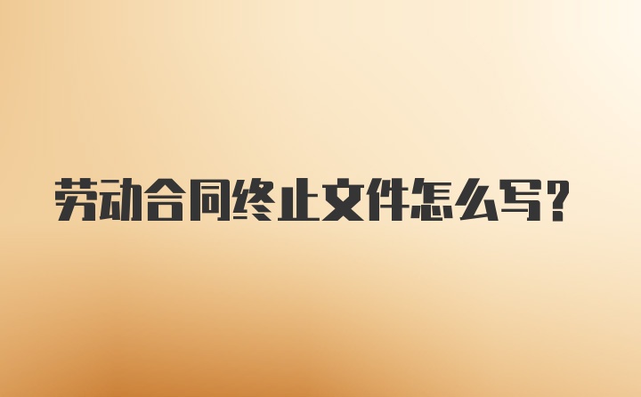 劳动合同终止文件怎么写？