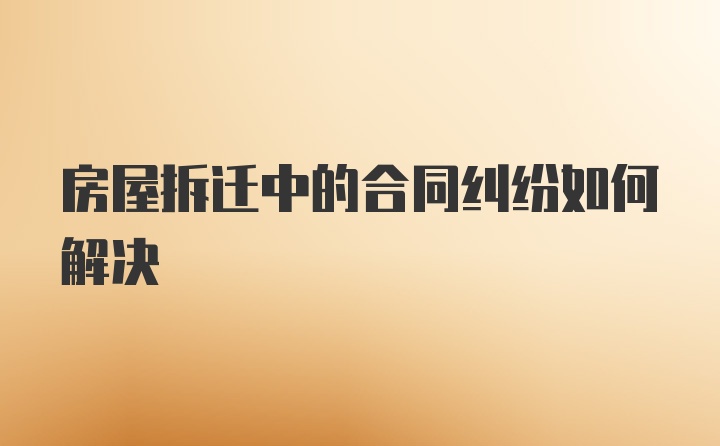 房屋拆迁中的合同纠纷如何解决