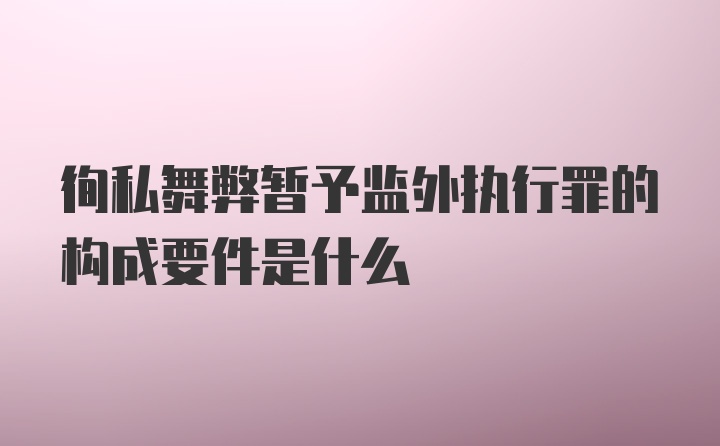 徇私舞弊暂予监外执行罪的构成要件是什么