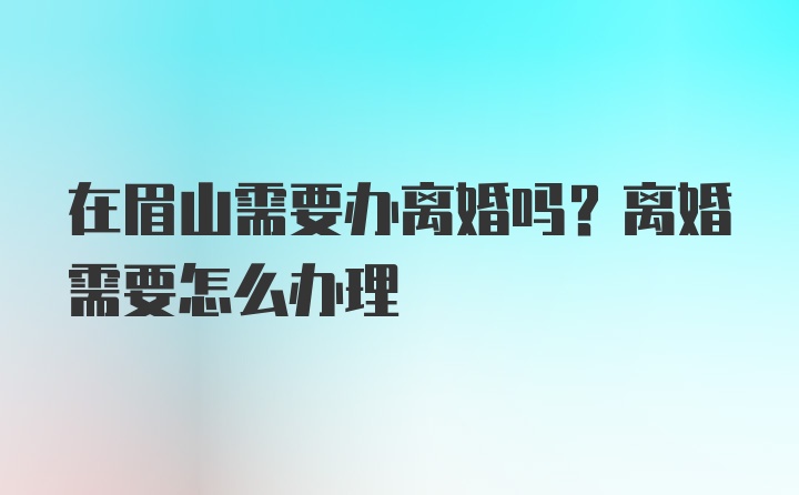 在眉山需要办离婚吗？离婚需要怎么办理