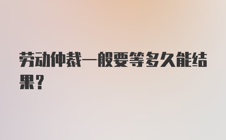 劳动仲裁一般要等多久能结果？