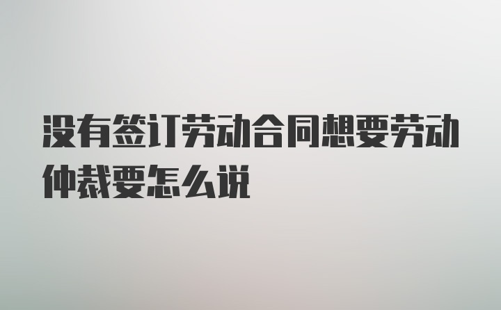 没有签订劳动合同想要劳动仲裁要怎么说