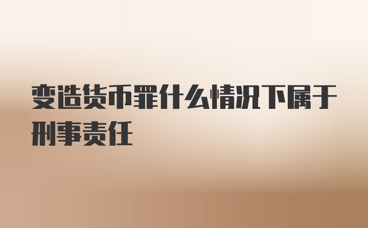 变造货币罪什么情况下属于刑事责任