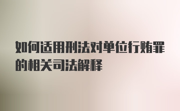 如何适用刑法对单位行贿罪的相关司法解释