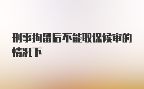 刑事拘留后不能取保候审的情况下