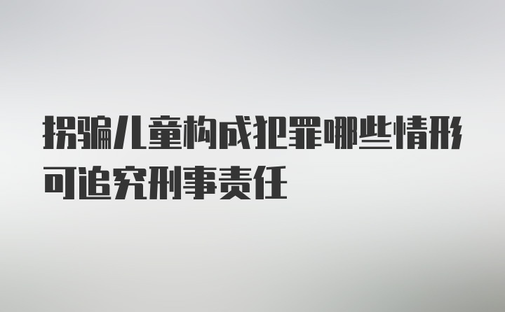 拐骗儿童构成犯罪哪些情形可追究刑事责任