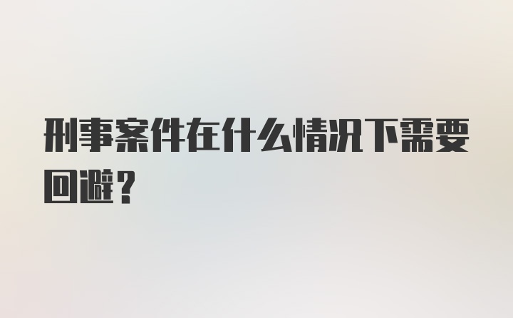 刑事案件在什么情况下需要回避？