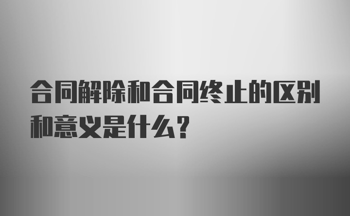 合同解除和合同终止的区别和意义是什么？