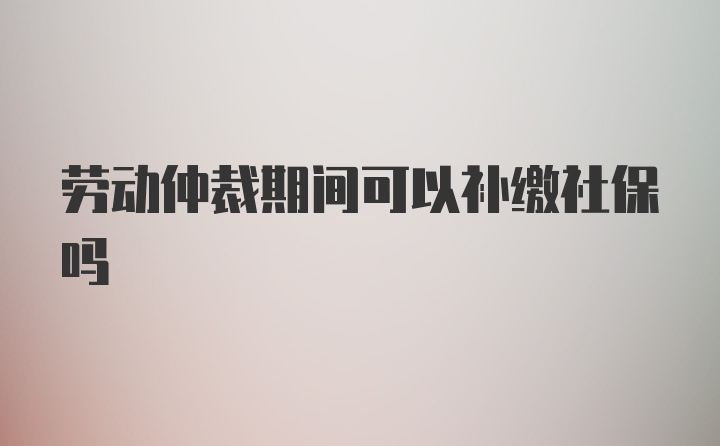 劳动仲裁期间可以补缴社保吗