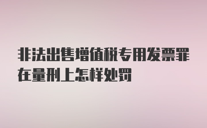 非法出售增值税专用发票罪在量刑上怎样处罚