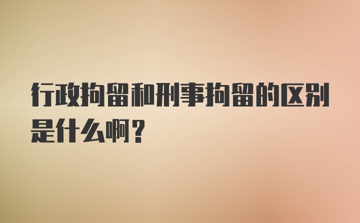 行政拘留和刑事拘留的区别是什么啊？