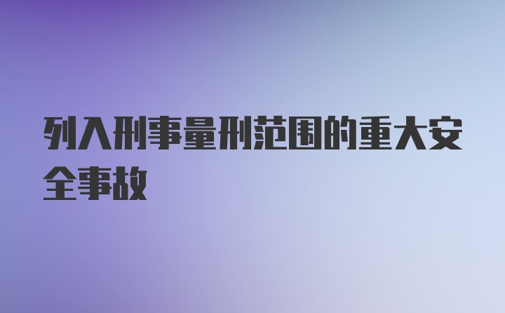 列入刑事量刑范围的重大安全事故