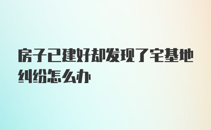 房子已建好却发现了宅基地纠纷怎么办