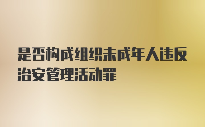 是否构成组织未成年人违反治安管理活动罪