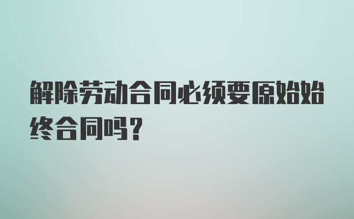 解除劳动合同必须要原始始终合同吗?