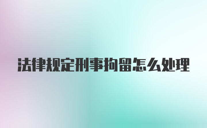 法律规定刑事拘留怎么处理