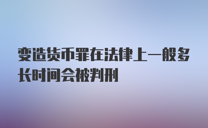 变造货币罪在法律上一般多长时间会被判刑