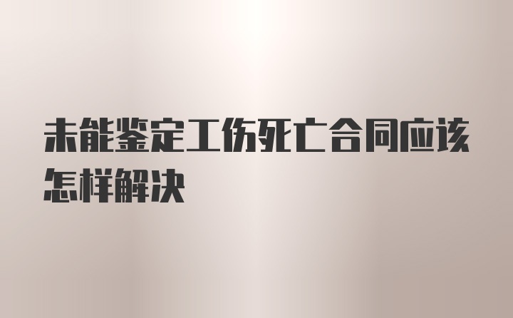 未能鉴定工伤死亡合同应该怎样解决