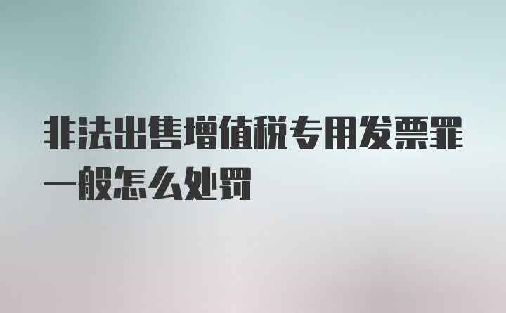 非法出售增值税专用发票罪一般怎么处罚