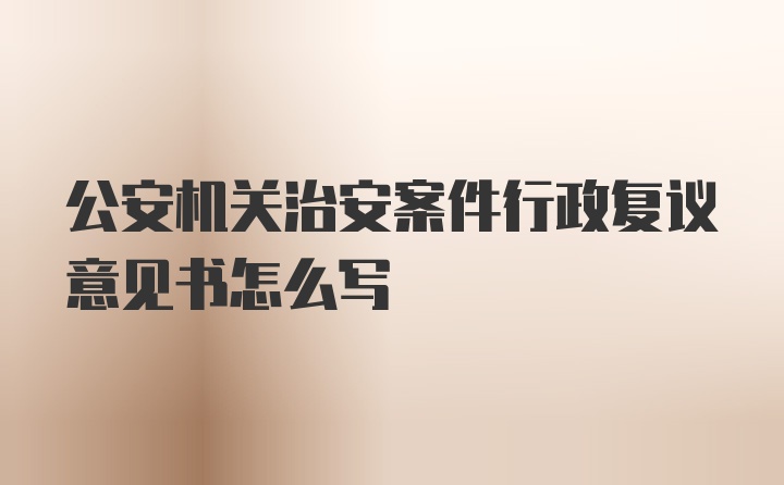 公安机关治安案件行政复议意见书怎么写