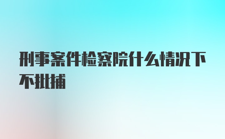 刑事案件检察院什么情况下不批捕