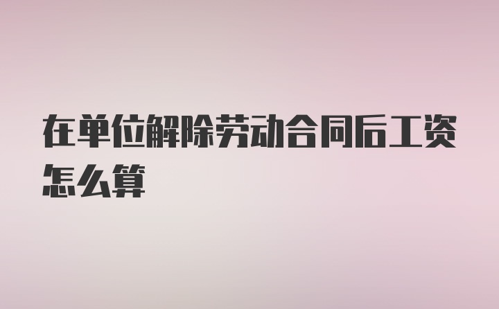 在单位解除劳动合同后工资怎么算