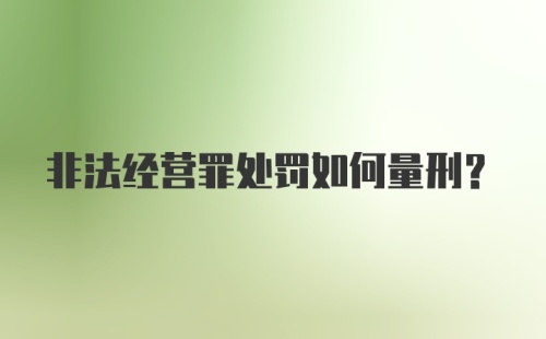 非法经营罪处罚如何量刑？