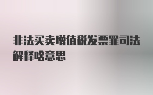 非法买卖增值税发票罪司法解释啥意思