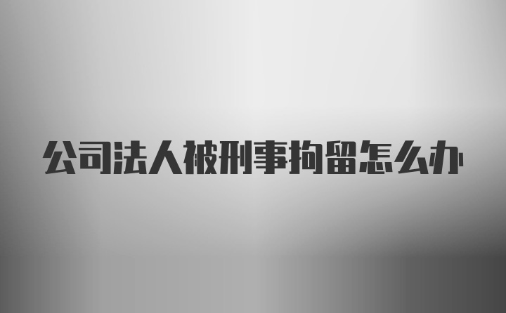 公司法人被刑事拘留怎么办