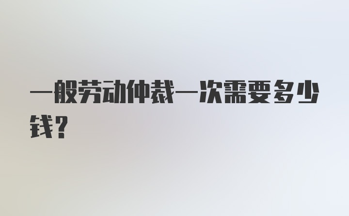 一般劳动仲裁一次需要多少钱？