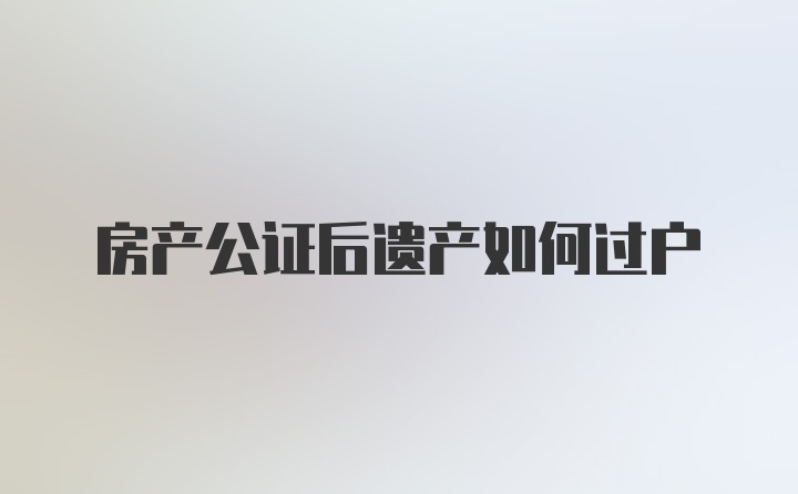 房产公证后遗产如何过户