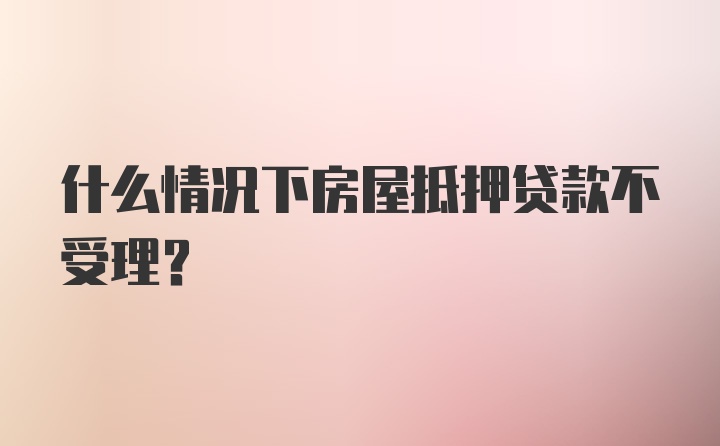 什么情况下房屋抵押贷款不受理？