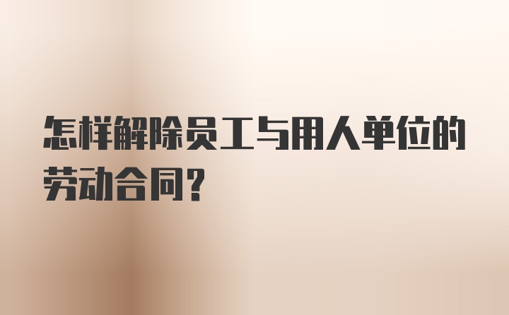 怎样解除员工与用人单位的劳动合同？