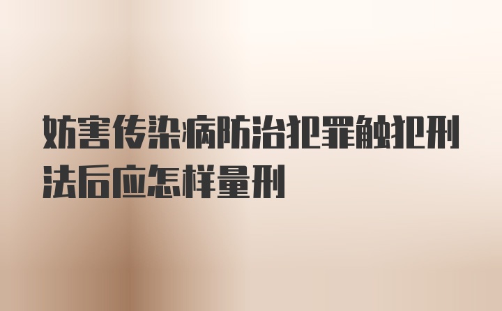 妨害传染病防治犯罪触犯刑法后应怎样量刑