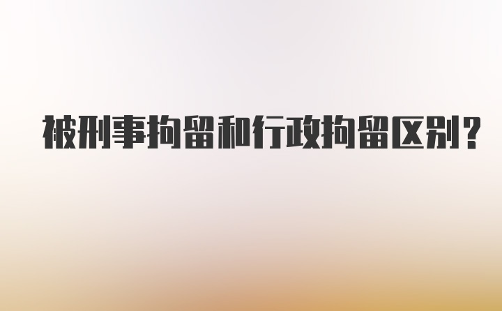 被刑事拘留和行政拘留区别？