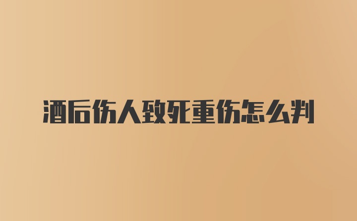 酒后伤人致死重伤怎么判