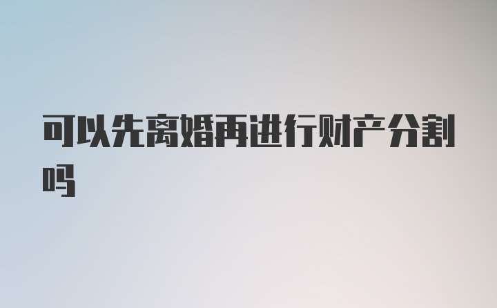 可以先离婚再进行财产分割吗