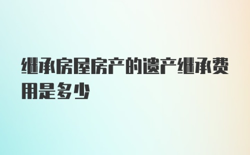 继承房屋房产的遗产继承费用是多少