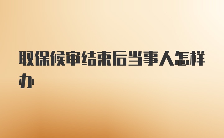 取保候审结束后当事人怎样办