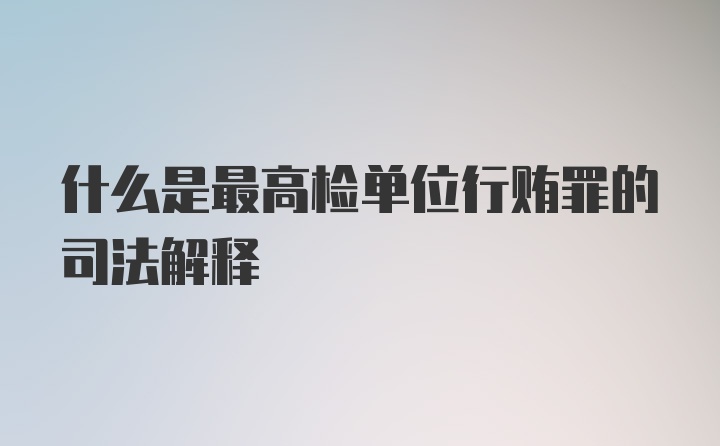 什么是最高检单位行贿罪的司法解释