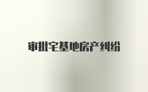 审批宅基地房产纠纷