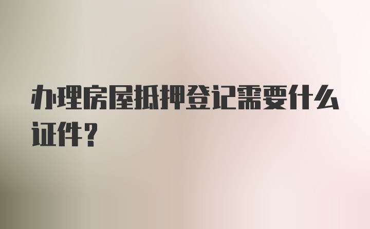 办理房屋抵押登记需要什么证件？