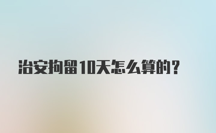 治安拘留10天怎么算的？