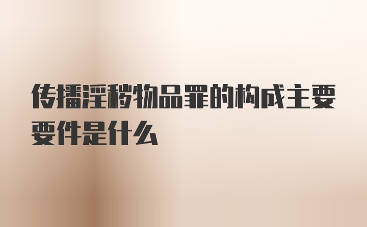 传播淫秽物品罪的构成主要要件是什么