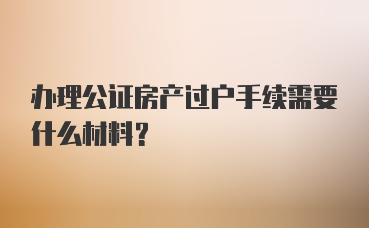 办理公证房产过户手续需要什么材料？