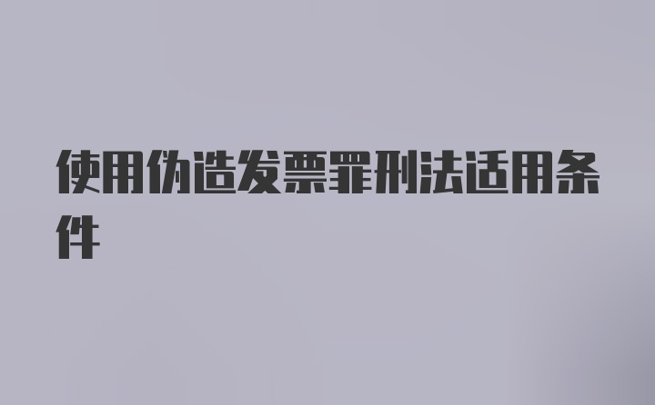 使用伪造发票罪刑法适用条件